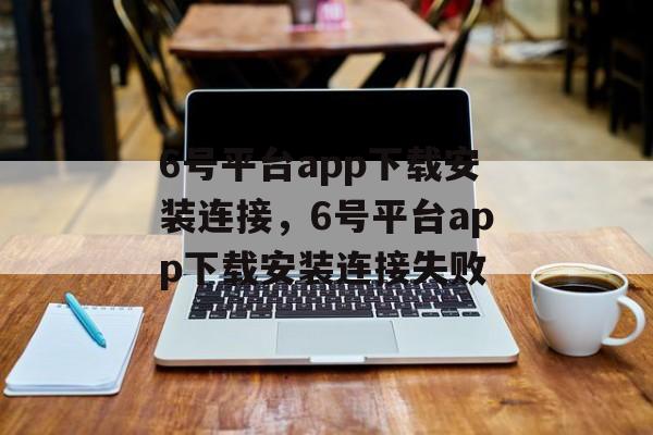 6号平台app下载安装连接，6号平台app下载安装连接失败